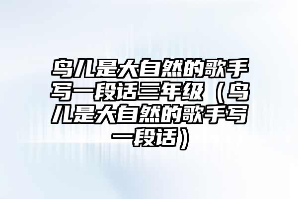 鸟儿是大自然的歌手写一段话三年级(鸟儿是大自然的歌手写一段话)